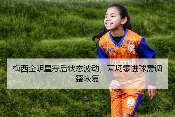 梅西全明星赛后状态波动，两场零进球需调整恢复