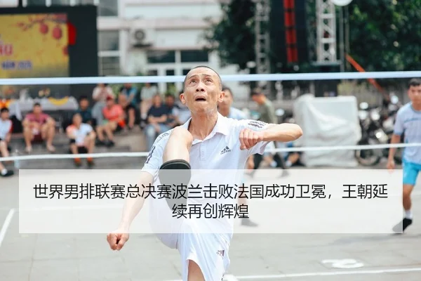 世界男排联赛总决赛波兰击败法国成功卫冕，王朝延续再创辉煌