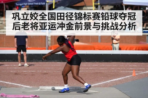 巩立姣全国田径锦标赛铅球夺冠后老将亚运冲金前景与挑战分析